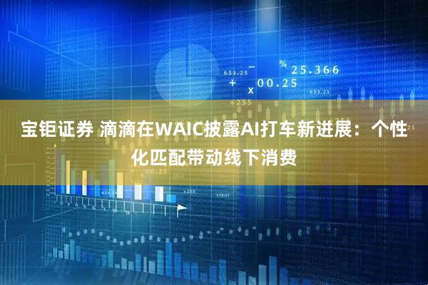 宝钜证券 滴滴在WAIC披露AI打车新进展:个性化匹配带动线下消费