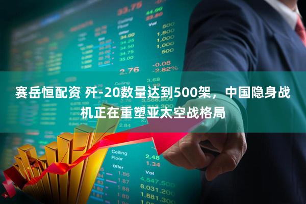 赛岳恒配资 歼-20数量达到500架,中国隐身战机正在重塑亚太空战格局
