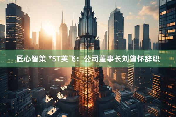 匠心智策 *ST英飞：公司董事长刘肇怀辞职