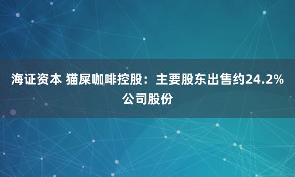 海证资本 猫屎咖啡控股：主要股东出售约24.2%公司股份