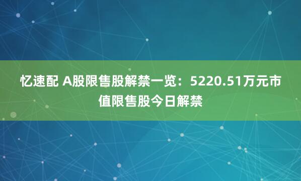 忆速配 A股限售股解禁一览：5220.51万元市值限售股今日解禁