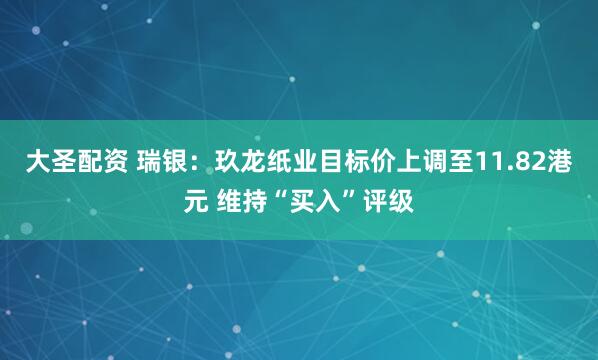 大圣配资 瑞银：玖龙纸业目标价上调至11.82港元 维持“买入”评级