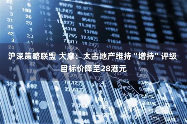 沪深策略联盟 大摩：太古地产维持“增持”评级 目标价降至28港元