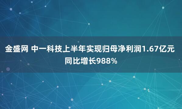 金盛网 中一科技上半年实现归母净利润1.67亿元 同比增长988%