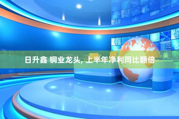 日升鑫 铜业龙头, 上半年净利同比翻倍