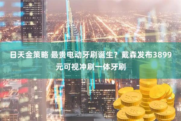 日天金策略 最贵电动牙刷诞生？戴森发布3899元可视冲刷一体牙刷