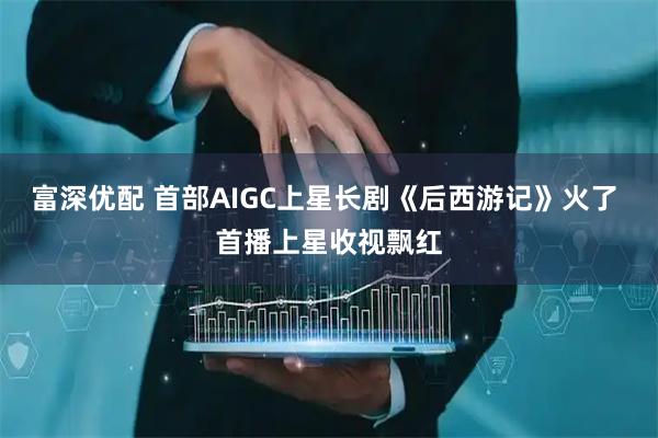 富深优配 首部AIGC上星长剧《后西游记》火了 首播上星收视飘红