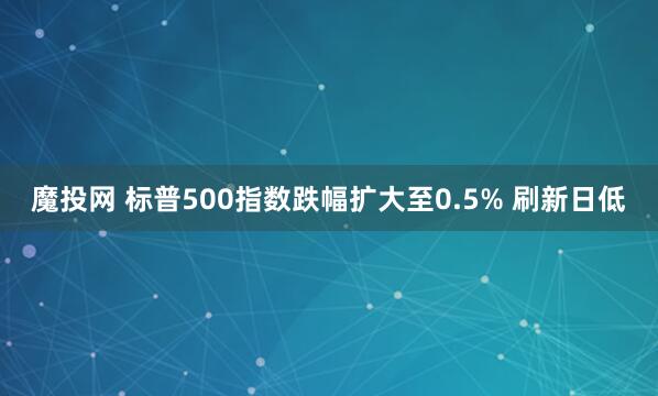 魔投网 标普500指数跌幅扩大至0.5% 刷新日低