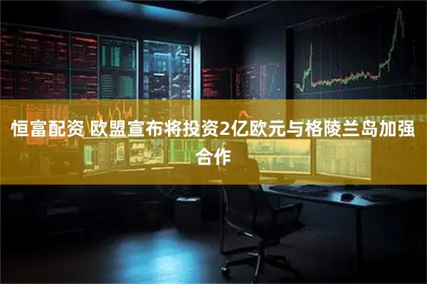 恒富配资 欧盟宣布将投资2亿欧元与格陵兰岛加强合作